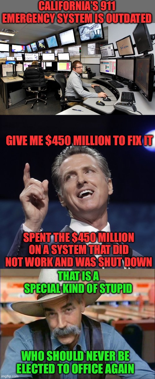 The reasons to keep Gavin Newson out of political office keep piling up. | CALIFORNIA’S 911 EMERGENCY SYSTEM IS OUTDATED; GIVE ME $450 MILLION TO FIX IT; SPENT THE $450 MILLION ON A SYSTEM THAT DID NOT WORK AND WAS SHUT DOWN; THAT IS A SPECIAL KIND OF STUPID; WHO SHOULD NEVER BE ELECTED TO OFFICE AGAIN | image tagged in 911 dispatch,gavin newsom,sam elliott special kind of stupid,450m dollars | made w/ Imgflip meme maker