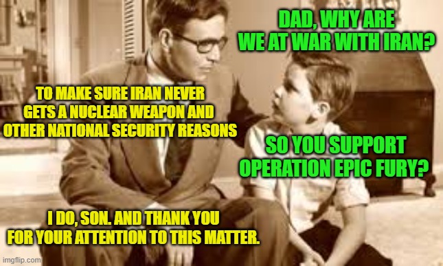 Dad Explains Iran War to Curious Son | DAD, WHY ARE WE AT WAR WITH IRAN? TO MAKE SURE IRAN NEVER GETS A NUCLEAR WEAPON AND  OTHER NATIONAL SECURITY REASONS; SO YOU SUPPORT OPERATION EPIC FURY? I DO, SON. AND THANK YOU FOR YOUR ATTENTION TO THIS MATTER. | image tagged in iran war,operation epic fury,president trump,united states,israel | made w/ Imgflip meme maker