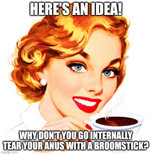 Here's An Idea For You | HERE'S AN IDEA! WHY DON'T YOU GO INTERNALLY TEAR YOUR ANUS WITH A BROOMSTICK? | image tagged in here's an idea for you | made w/ Imgflip meme maker