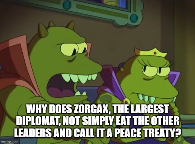 peace treaty | WHY DOES ZORGAX, THE LARGEST DIPLOMAT, NOT SIMPLY EAT THE OTHER LEADERS AND CALL IT A PEACE TREATY? | image tagged in peace,treaty | made w/ Imgflip meme maker
