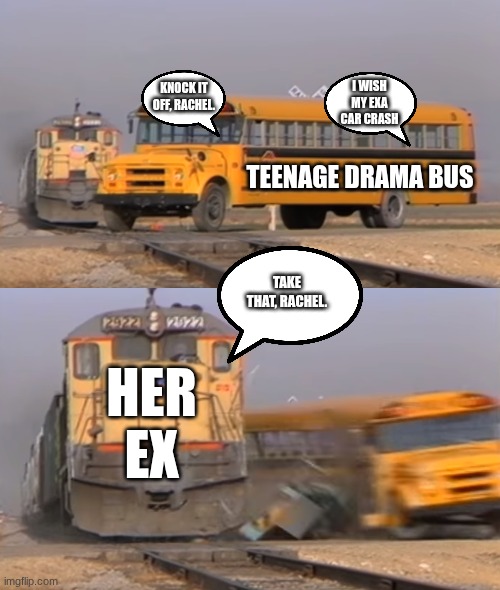 A train hitting a school bus | KNOCK IT OFF, RACHEL. I WISH MY EXA CAR CRASH; TEENAGE DRAMA BUS; TAKE THAT, RACHEL. HER EX | image tagged in a train hitting a school bus | made w/ Imgflip meme maker