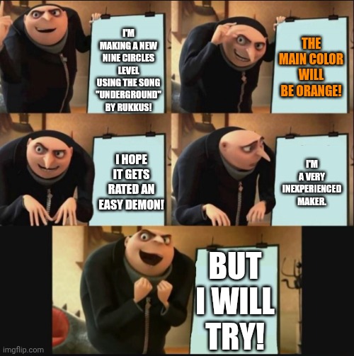 Wish me luck! | I'M MAKING A NEW NINE CIRCLES LEVEL USING THE SONG "UNDERGROUND" BY RUKKUS! THE MAIN COLOR WILL BE ORANGE! I'M A VERY INEXPERIENCED MAKER. I HOPE IT GETS RATED AN EASY DEMON! BUT I WILL TRY! | image tagged in 5 panel gru meme | made w/ Imgflip meme maker
