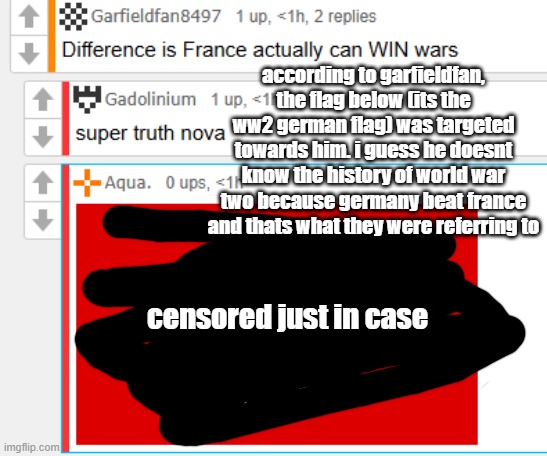 according to garfieldfan, the flag below (its the ww2 german flag) was targeted towards him. i guess he doesnt know the history of world war two because germany beat france and thats what they were referring to; censored just in case | made w/ Imgflip meme maker
