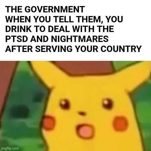 Wait no way why does this happen | THE GOVERNMENT WHEN YOU TELL THEM, YOU DRINK TO DEAL WITH THE PTSD AND NIGHTMARES AFTER SERVING YOUR COUNTRY | image tagged in memes,surprised pikachu | made w/ Imgflip meme maker