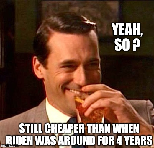 drinking guy | YEAH,
SO ? STILL CHEAPER THAN WHEN BIDEN WAS AROUND FOR 4 YEARS | image tagged in drinking guy | made w/ Imgflip meme maker