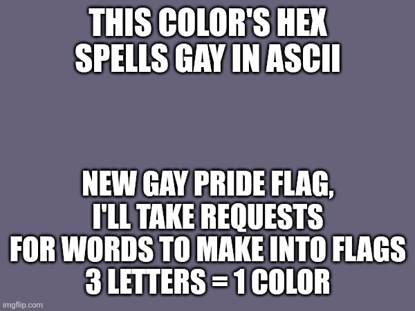 676179 | THIS COLOR'S HEX SPELLS GAY IN ASCII; NEW GAY PRIDE FLAG, I'LL TAKE REQUESTS FOR WORDS TO MAKE INTO FLAGS
3 LETTERS = 1 COLOR | made w/ Imgflip meme maker