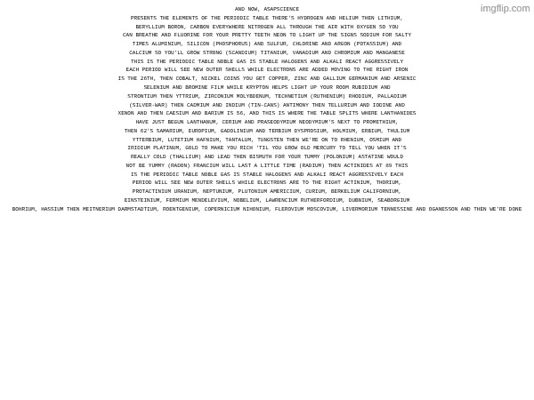 AND NOW, ASAPSCIENCE PRESENTS THE ELEMENTS OF THE PERIODIC TABLE THERE'S HYDROGEN AND HELIUM THEN LITHIUM, BERYLLIUM BORON, CARBON EVERYWHERE NITROGEN ALL THROUGH THE AIR WITH OXYGEN SO YOU CAN BREATHE AND FLUORINE FOR YOUR PRETTY TEETH NEON TO LIGHT UP THE SIGNS SODIUM FOR SALTY TIMES ALUMINIUM, SILICON (PHOSPHORUS) AND SULFUR, CHLORINE AND ARGON (POTASSIUM) AND CALCIUM SO YOU'LL GROW STRONG (SCANDIUM) TITANIUM, VANADIUM AND CHROMIUM AND MANGANESE THIS IS THE PERIODIC TABLE NOBLE GAS IS STABLE HALOGENS AND ALKALI REACT AGGRESSIVELY EACH PERIOD WILL SEE NEW OUTER SHELLS WHILE ELECTRONS ARE ADDED MOVING TO THE RIGHT IRON IS THE 26TH, THEN COBALT, NICKEL COINS YOU GET COPPER, ZINC AND GALLIUM GERMANIUM AND ARSENIC
SELENIUM AND BROMINE FILM WHILE KRYPTON HELPS LIGHT UP YOUR ROOM RUBIDIUM AND STRONTIUM THEN YTTRIUM, ZIRCONIUM MOLYBDENUM, TECHNETIUM (RUTHENIUM) RHODIUM, PALLADIUM (SILVER-WAR) THEN CADMIUM AND INDIUM (TIN-CANS) ANTIMONY THEN TELLURIUM AND IODINE AND XENON AND THEN CAESIUM AND BARIUM IS 56, AND THIS IS WHERE THE TABLE SPLITS WHERE LANTHANIDES HAVE JUST BEGUN LANTHANUM, CERIUM AND PRASEODYMIUM NEODYMIUM'S NEXT TO PROMETHIUM, THEN 62'S SAMARIUM, EUROPIUM, GADOLINIUM AND TERBIUM DYSPROSIUM, HOLMIUM, ERBIUM, THULIUM YTTERBIUM, LUTETIUM HAFNIUM, TANTALUM, TUNGSTEN THEN WE'RE ON TO RHENIUM, OSMIUM AND IRIDIUM PLATINUM, GOLD TO MAKE YOU RICH 'TIL YOU GROW OLD MERCURY TO TELL YOU WHEN IT'S REALLY COLD (THALLIUM) AND LEAD THEN BISMUTH FOR YOUR TUMMY (POLONIUM) ASTATINE WOULD NOT BE YUMMY (RADON) FRANCIUM WILL LAST A LITTLE TIME (RADIUM) THEN ACTINIDES AT 89 THIS IS THE PERIODIC TABLE NOBLE GAS IS STABLE HALOGENS AND ALKALI REACT AGGRESSIVELY EACH PERIOD WILL SEE NEW OUTER SHELLS WHILE ELECTRONS ARE TO THE RIGHT ACTINIUM, THORIUM, PROTACTINIUM URANIUM, NEPTUNIUM, PLUTONIUM AMERICIUM, CURIUM, BERKELIUM CALIFORNIUM, EINSTEINIUM, FERMIUM MENDELEVIUM, NOBELIUM, LAWRENCIUM RUTHERFORDIUM, DUBNIUM, SEABORGIUM BOHRIUM, HASSIUM THEN MEITNERIUM DARMSTADTIUM, ROENTGENIUM, COPERNICIUM NIHONIUM, FLEROVIUM MOSCOVIUM, LIVERMORIUM TENNESSINE AND OGANESSON AND THEN WE'RE DONE | made w/ Imgflip meme maker