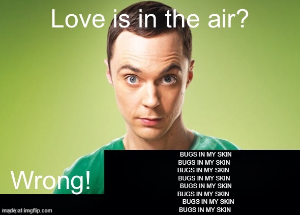 Love is in the air? Wrong! X | BUGS IN MY SKIN
  BUGS IN MY SKIN
 BUGS IN MY SKIN
   BUGS IN MY SKIN 
     BUGS IN MY SKIN 
  BUGS IN MY SKIN 
       BUGS IN MY SKIN
   BUGS IN MY SKIN | image tagged in love is in the air wrong x | made w/ Imgflip meme maker