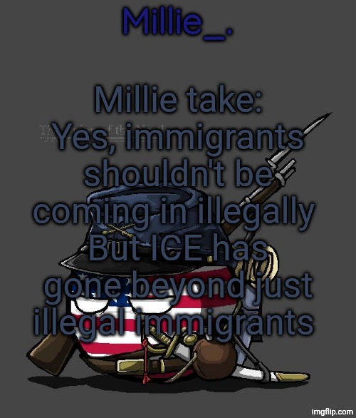 Millie's Union of the North Announcement template | Millie take:
Yes, immigrants shouldn't be coming in illegally 
But ICE has gone beyond just illegal immigrants | image tagged in millie's union of the north announcement template | made w/ Imgflip meme maker
