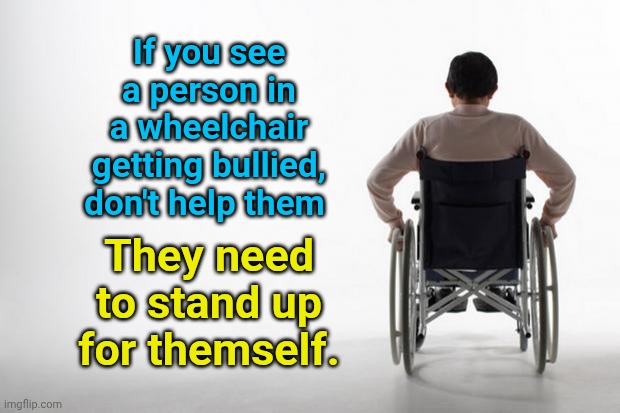 wheelchair | If you see a person in a wheelchair getting bullied, don't help them; They need to stand up for themself. | image tagged in wheelchair | made w/ Imgflip meme maker
