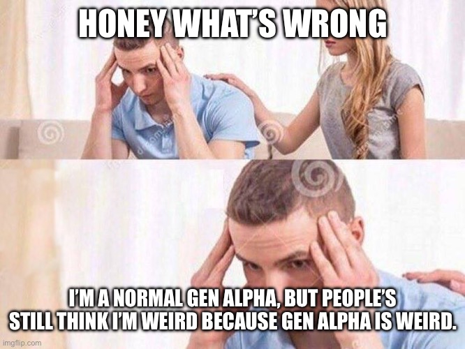 Honey Whats Wrong | HONEY WHAT’S WRONG; I’M A NORMAL GEN ALPHA, BUT PEOPLE’S STILL THINK I’M WEIRD BECAUSE GEN ALPHA IS WEIRD. | image tagged in honey whats wrong | made w/ Imgflip meme maker