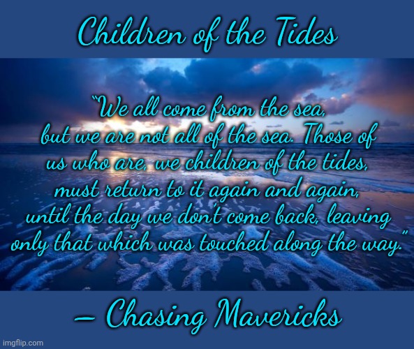 Children of the Tides | Children of the Tides; “We all come from the sea, but we are not all of the sea. Those of us who are, we children of the tides, must return to it again and again, until the day we don’t come back, leaving only that which was touched along the way.”; – Chasing Mavericks | image tagged in ocean,memes,finally inner peace,salt life,the meaning of life,chasing mavericks | made w/ Imgflip meme maker