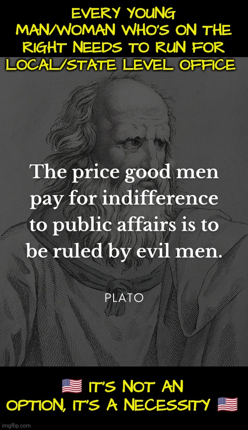 Active Conservatism saving Western culture | EVERY YOUNG MAN/WOMAN WHO'S ON THE RIGHT NEEDS TO RUN FOR LOCAL/STATE LEVEL OFFICE; 🇺🇲 IT'S NOT AN OPTION, IT'S A NECESSITY 🇺🇲 | image tagged in conservative,culture,plato,good men,indifference,evil men | made w/ Imgflip meme maker