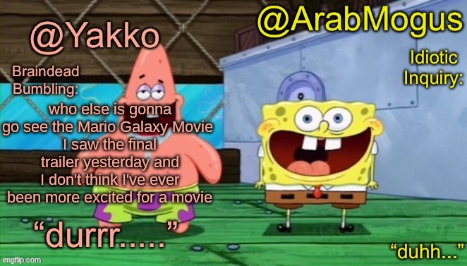 Yakko and ArabMogus’s shared temp | who else is gonna go see the Mario Galaxy Movie 
I saw the final trailer yesterday and I don't think I've ever been more excited for a movie | image tagged in yakko and arabmogus s shared temp | made w/ Imgflip meme maker