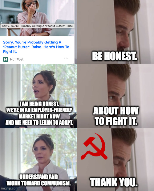 Be Honest, Huffpost. | BE HONEST. I AM BEING HONEST. WE'RE IN AN EMPLOYER-FRIENDLY MARKET RIGHT NOW AND WE NEED TO LEARN TO ADAPT. ABOUT HOW TO FIGHT IT. UNDERSTAND AND WORK TOWARD COMMUNISM. THANK YOU. | image tagged in be honest | made w/ Imgflip meme maker