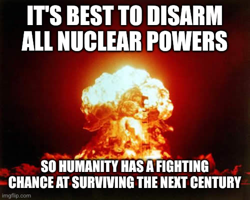 No government can be trusted with nuclear weapons | IT'S BEST TO DISARM ALL NUCLEAR POWERS; SO HUMANITY HAS A FIGHTING CHANCE AT SURVIVING THE NEXT CENTURY | image tagged in memes,nuclear explosion,nuclear disarmament,thermonuclear,get rid of that bomb,holocaust | made w/ Imgflip meme maker