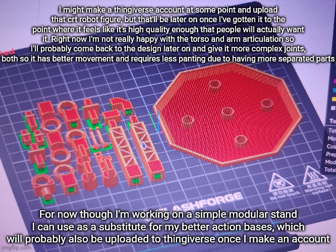 Tldr: the one those of you with 3d printers will get will be better than what I have currently | I might make a thingiverse account at some point and upload that crt robot figure, but that'll be later on once I've gotten it to the point where it feels like it's high quality enough that people will actually want it. Right now I'm not really happy with the torso and arm articulation so I'll probably come back to the design later on and give it more complex joints, both so it has better movement and requires less panting due to having more separated parts; For now though I'm working on a simple modular stand I can use as a substitute for my better action bases, which will probably also be uploaded to thingiverse once I make an account | made w/ Imgflip meme maker