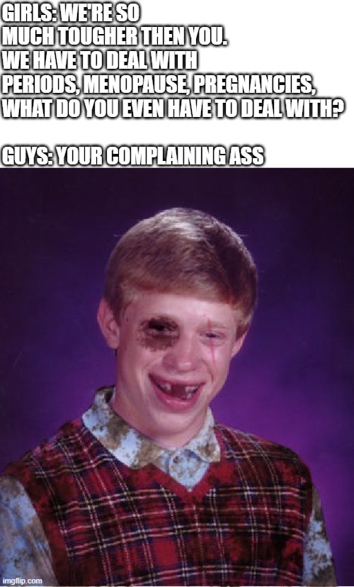 I can say this cuz I don't have a gf... yet | GIRLS: WE'RE SO MUCH TOUGHER THEN YOU. WE HAVE TO DEAL WITH PERIODS, MENOPAUSE, PREGNANCIES, 
WHAT DO YOU EVEN HAVE TO DEAL WITH?
 
GUYS: YOUR COMPLAINING ASS | image tagged in beat-up bad luck brian,bad luck brian,boys vs girls,girl,boys,lol so funny | made w/ Imgflip meme maker