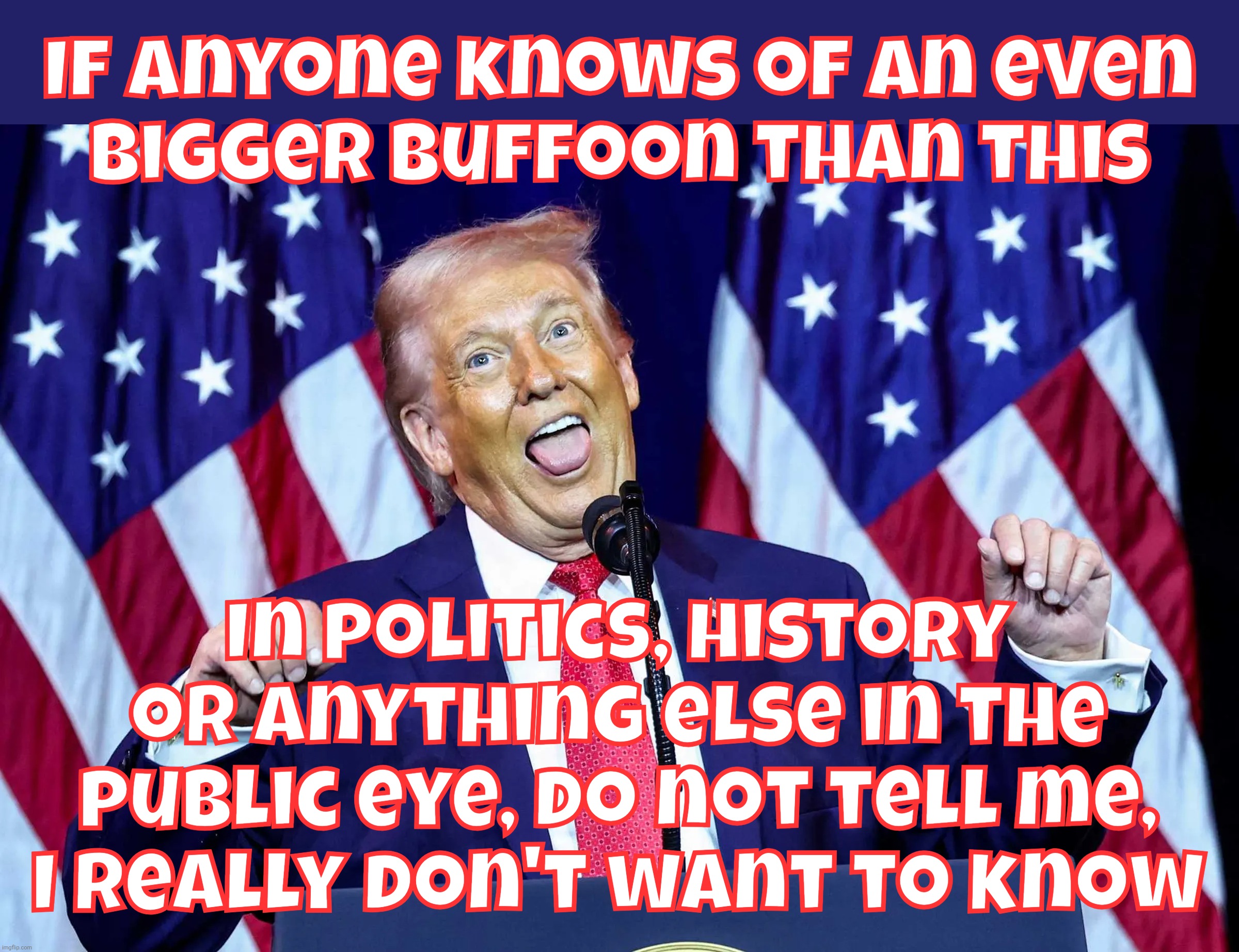 I fot the duh, but the duh won | If anyone knows of an even
bigger buffoon than this; In politics, history or anything else in the public eye, do not tell me,
I really don't want to know | image tagged in trump,donald trump clown,buffoonery as such not previously seen,i still can't believe this joke is real,the derp is real | made w/ Imgflip meme maker