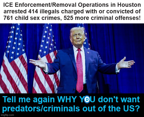 When you choose to support criminals, you know you're on the WRONG SIDE... | ICE Enforcement/Removal Operations in Houston arrested 414 illegals charged with or convicted of
761 child sex crimes, 525 more criminal offenses! Tell me again WHY Y  U don't want 
predators/criminals out of the US? | image tagged in democrats,liberals,gone wrong,evil government,illegal aliens,americans | made w/ Imgflip meme maker