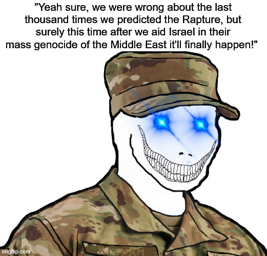 America's armed forces are now the lethal arm for a religious death cult. | "Yeah sure, we were wrong about the last thousand times we predicted the Rapture, but surely this time after we aid Israel in their mass genocide of the Middle East it'll finally happen!" | image tagged in zionist,israel,rapture,donald trump,middle east,iran | made w/ Imgflip meme maker