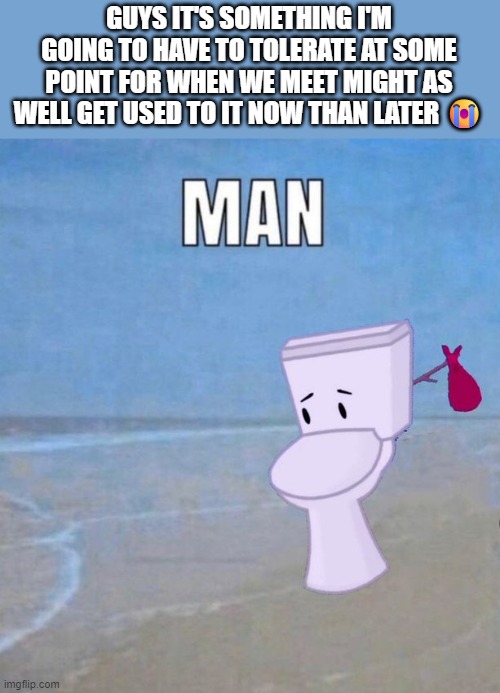 in regards to my last post | GUYS IT'S SOMETHING I'M GOING TO HAVE TO TOLERATE AT SOME POINT FOR WHEN WE MEET MIGHT AS WELL GET USED TO IT NOW THAN LATER 😭 | image tagged in man | made w/ Imgflip meme maker