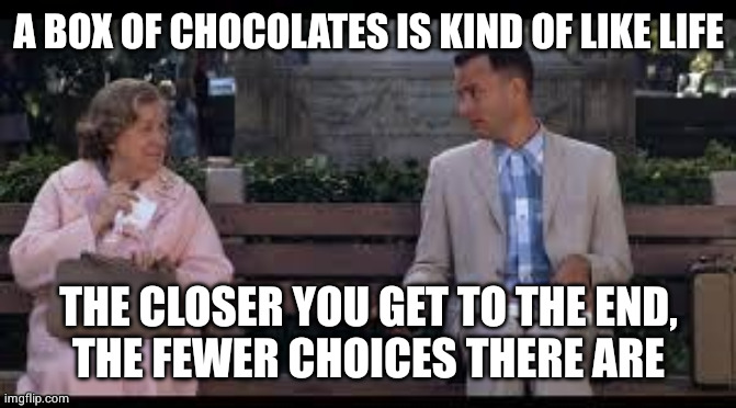 advice from the old lady, who has to take the bus since they took away her license | A BOX OF CHOCOLATES IS KIND OF LIKE LIFE; THE CLOSER YOU GET TO THE END,
THE FEWER CHOICES THERE ARE | image tagged in forrest gump box of chocolates | made w/ Imgflip meme maker