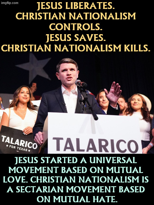 JESUS LIBERATES. 
CHRISTIAN NATIONALISM 
CONTROLS. 
JESUS SAVES. 
CHRISTIAN NATIONALISM KILLS. JESUS STARTED A UNIVERSAL 
MOVEMENT BASED ON MUTUAL 
LOVE. CHRISTIAN NATIONALISM IS 
A SECTARIAN MOVEMENT BASED 
ON MUTUAL HATE. | image tagged in james talarico,jesus,christian nationalism,love,hate | made w/ Imgflip meme maker