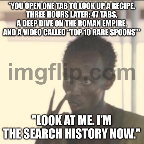 "LOOK AT ME. I’M THE SEARCH HISTORY NOW." | *YOU OPEN ONE TAB TO LOOK UP A RECIPE.
THREE HOURS LATER: 47 TABS, A DEEP DIVE ON THE ROMAN EMPIRE, AND A VIDEO CALLED “TOP 10 RARE SPOONS”*; "LOOK AT ME. I’M THE SEARCH HISTORY NOW." | image tagged in memes,look at me,roman empire,recipe,browser history,browser | made w/ Imgflip meme maker