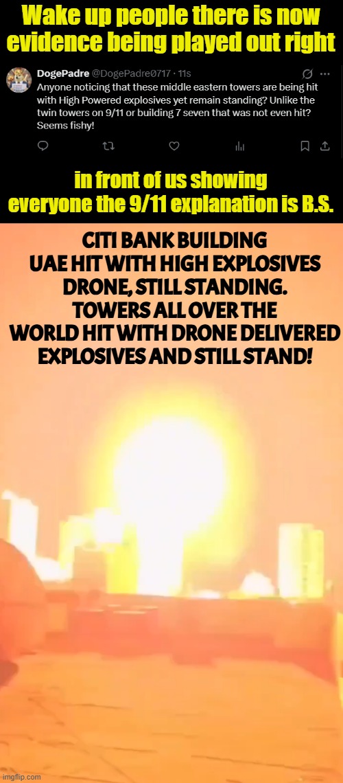 The planes that hit the towers on 9/11 were not filled with explosives or built in the third world | Wake up people there is now evidence being played out right; in front of us showing everyone the 9/11 explanation is B.S. CITI BANK BUILDING UAE HIT WITH HIGH EXPLOSIVES DRONE, STILL STANDING. TOWERS ALL OVER THE WORLD HIT WITH DRONE DELIVERED EXPLOSIVES AND STILL STAND! | image tagged in 911 9/11 twin towers impact,9/11 truth movement,twin towers,iran,israel,false flag | made w/ Imgflip meme maker
