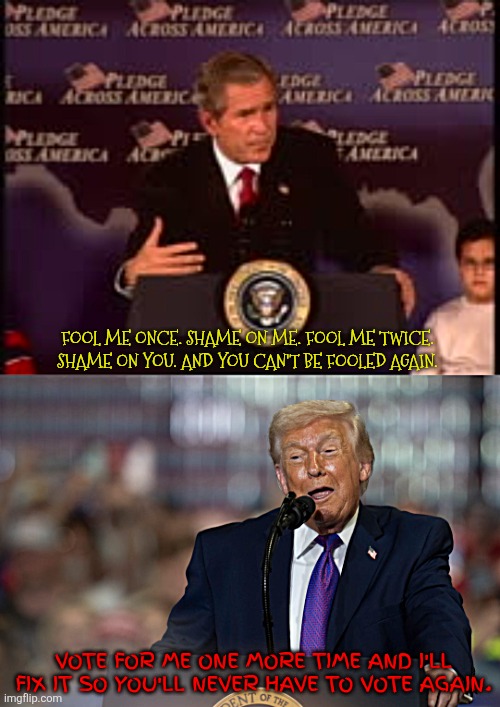 Three times the fool. | FOOL ME ONCE. SHAME ON ME. FOOL ME TWICE. SHAME ON YOU. AND YOU CAN'T BE FOOLED AGAIN. VOTE FOR ME ONE MORE TIME AND I'LL FIX IT SO YOU'LL NEVER HAVE TO VOTE AGAIN. | image tagged in three times the fool,war criminal,president pedophile,maga murder,the prices are lower,gas is cheape | made w/ Imgflip meme maker