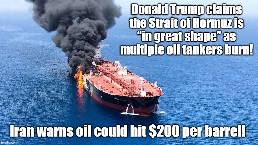 Are you ready for a world economical collapse? | Donald Trump claims the Strait of Hormuz is
“in great shape” as multiple oil tankers burn! Iran warns oil could hit $200 per barrel! | image tagged in iran war,oil,maga voted for this,donald trump you're fired | made w/ Imgflip meme maker