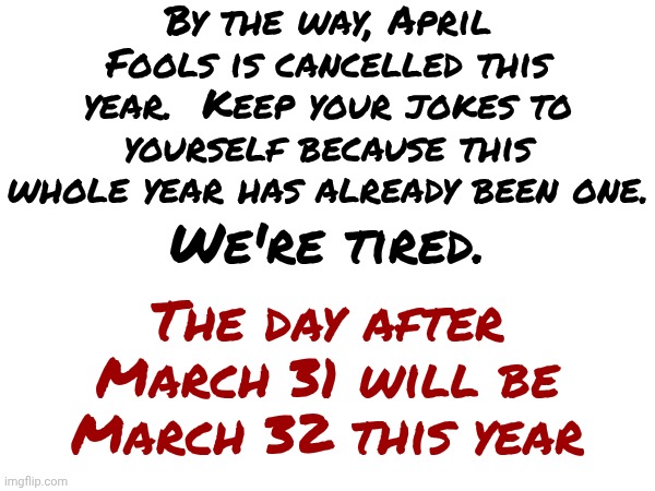 April Fools | By the way, April Fools is cancelled this year.  Keep your jokes to yourself because this whole year has already been one. We're tired. The day after March 31 will be March 32 this year | image tagged in memes,april fool's day,so tired,exhausted,we all need a vacation,funny because it's true | made w/ Imgflip meme maker