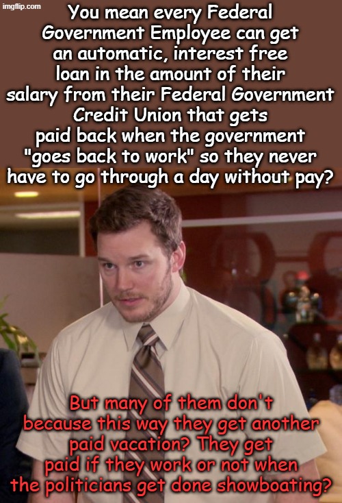 Oh the poor employees, suffering through another showdown, I mean political lie. Both teams play on our heartstrings. | You mean every Federal Government Employee can get an automatic, interest free loan in the amount of their salary from their Federal Government Credit Union that gets paid back when the government "goes back to work" so they never have to go through a day without pay? But many of them don't because this way they get another paid vacation? They get paid if they work or not when the politicians get done showboating? | image tagged in memes,afraid to ask andy | made w/ Imgflip meme maker