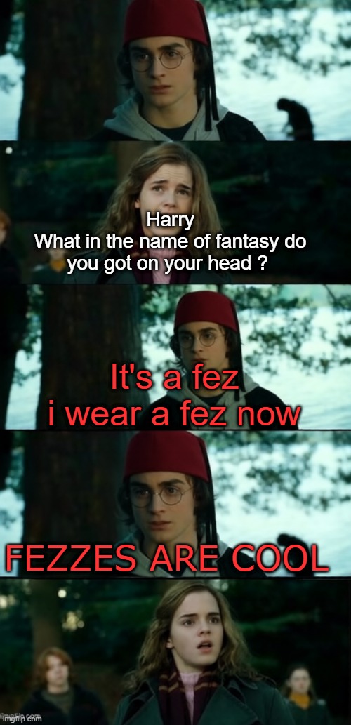 Fezzes are cool | Harry
What in the name of fantasy do you got on your head ? It's a fez 
i wear a fez now; FEZZES ARE COOL | image tagged in dr who | made w/ Imgflip meme maker