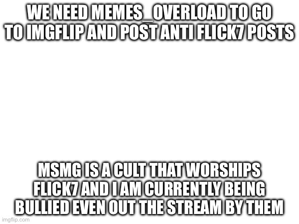 do it, im sorry but at some point it has to happen, im being bullied even outside stream | WE NEED MEMES_OVERLOAD TO GO TO IMGFLIP AND POST ANTI FLICK7 POSTS; MSMG IS A CULT THAT WORSHIPS FLICK7 AND I AM CURRENTLY BEING BULLIED EVEN OUT THE STREAM BY THEM | image tagged in true,serious,flick7 | made w/ Imgflip meme maker