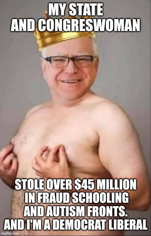 Tim Walz is a pretty girl | MY STATE AND CONGRESWOMAN STOLE OVER $45 MILLION
 IN FRAUD SCHOOLING AND AUTISM FRONTS.
AND I'M A DEMOCRAT LIBERAL | image tagged in tim walz is a pretty girl | made w/ Imgflip meme maker