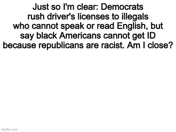 Hmm | Just so I'm clear: Democrats rush driver's licenses to illegals who cannot speak or read English, but say black Americans cannot get ID because republicans are racist. Am I close? | image tagged in memes,funny,democrats,politics,political meme | made w/ Imgflip meme maker