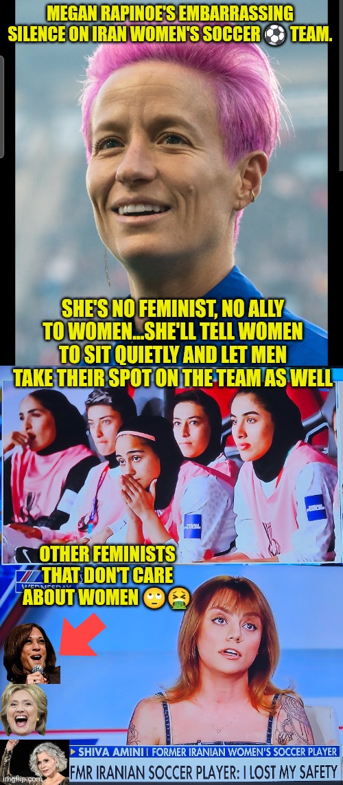 Feminists' embarrassing silence on Iran women's soccer  team | MEGAN RAPINOE'S EMBARRASSING SILENCE ON IRAN WOMEN'S SOCCER ⚽️ TEAM. SHE'S NO FEMINIST, NO ALLY TO WOMEN...SHE'LL TELL WOMEN TO SIT QUIETLY AND LET MEN TAKE THEIR SPOT ON THE TEAM AS WELL; OTHER FEMINISTS THAT DON'T CARE ABOUT WOMEN 🙄🤮 | image tagged in megan rapinoe,soccer,iran,feminist,transgender,women safety | made w/ Imgflip meme maker
