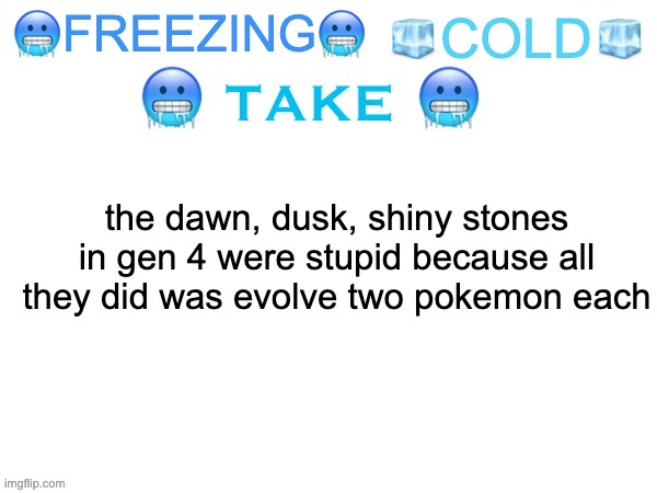 freezing cold take | 🧊COLD🧊; 🥶FREEZING🥶; the dawn, dusk, shiny stones in gen 4 were stupid because all they did was evolve two pokemon each | image tagged in freezing cold take | made w/ Imgflip meme maker