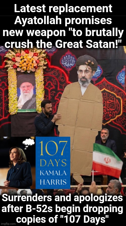 A weapon too brutal for war | Latest replacement
Ayatollah promises
new weapon "to brutally
crush the Great Satan!"; Surrenders and apologizes
after B-52s begin dropping
copies of "107 Days" | image tagged in memes,democrats,107 days,iran,ayatollah,kamala harris | made w/ Imgflip meme maker
