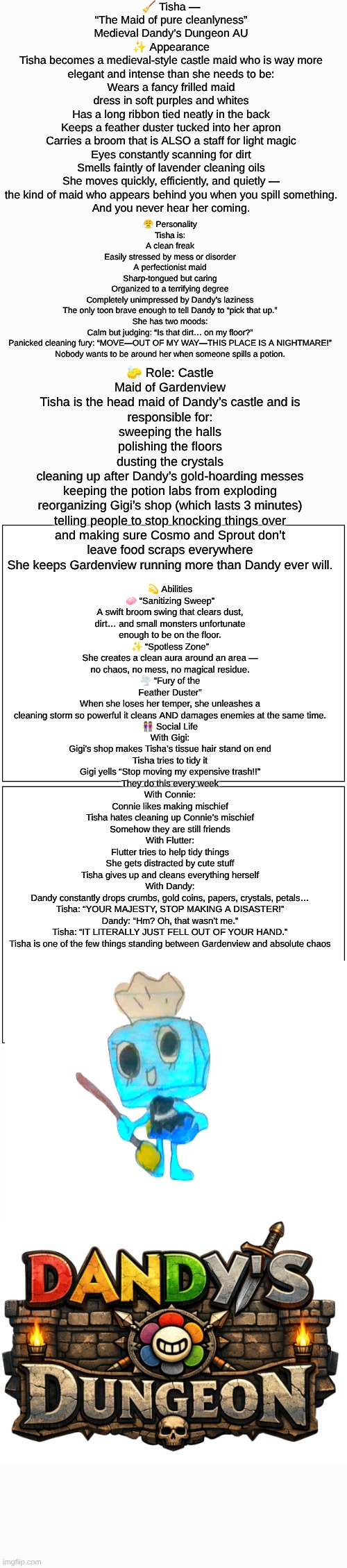 Tisha (Dandy's Dungeon AU) lore | 🧹 Tisha — “The Maid of pure cleanlyness”
Medieval Dandy’s Dungeon AU
✨ Appearance
Tisha becomes a medieval-style castle maid who is way more elegant and intense than she needs to be:
Wears a fancy frilled maid dress in soft purples and whites
Has a long ribbon tied neatly in the back
Keeps a feather duster tucked into her apron
Carries a broom that is ALSO a staff for light magic
Eyes constantly scanning for dirt
Smells faintly of lavender cleaning oils
She moves quickly, efficiently, and quietly —
the kind of maid who appears behind you when you spill something.
And you never hear her coming. 😤 Personality
Tisha is:
A clean freak
Easily stressed by mess or disorder
A perfectionist maid
Sharp-tongued but caring
Organized to a terrifying degree
Completely unimpressed by Dandy’s laziness
The only toon brave enough to tell Dandy to “pick that up.”
She has two moods:
Calm but judging: “Is that dirt… on my floor?”
Panicked cleaning fury: “MOVE—OUT OF MY WAY—THIS PLACE IS A NIGHTMARE!”
Nobody wants to be around her when someone spills a potion. 🧽 Role: Castle Maid of Gardenview
Tisha is the head maid of Dandy’s castle and is responsible for:
sweeping the halls
polishing the floors
dusting the crystals
cleaning up after Dandy’s gold-hoarding messes
keeping the potion labs from exploding
reorganizing Gigi’s shop (which lasts 3 minutes)
telling people to stop knocking things over
and making sure Cosmo and Sprout don’t leave food scraps everywhere
She keeps Gardenview running more than Dandy ever will. 💫 Abilities
🧼 “Sanitizing Sweep”
A swift broom swing that clears dust, dirt… and small monsters unfortunate enough to be on the floor.
✨ “Spotless Zone”
She creates a clean aura around an area —
no chaos, no mess, no magical residue.
🌪 “Fury of the Feather Duster”
When she loses her temper, she unleashes a cleaning storm so powerful it cleans AND damages enemies at the same time. 👭 Social Life
With Gigi:
Gigi’s shop makes Tisha’s tissue hair stand on end
Tisha tries to tidy it
Gigi yells “Stop moving my expensive trash!!”
They do this every week
With Connie:
Connie likes making mischief
Tisha hates cleaning up Connie’s mischief
Somehow they are still friends
With Flutter:
Flutter tries to help tidy things
She gets distracted by cute stuff
Tisha gives up and cleans everything herself
With Dandy:
Dandy constantly drops crumbs, gold coins, papers, crystals, petals…
Tisha: “YOUR MAJESTY, STOP MAKING A DISASTER!”
Dandy: “Hm? Oh, that wasn’t me.”
Tisha: “IT LITERALLY JUST FELL OUT OF YOUR HAND.”
Tisha is one of the few things standing between Gardenview and absolute chaos | image tagged in dandy's world,lore,au,dandy's dungeon,drawing | made w/ Imgflip meme maker