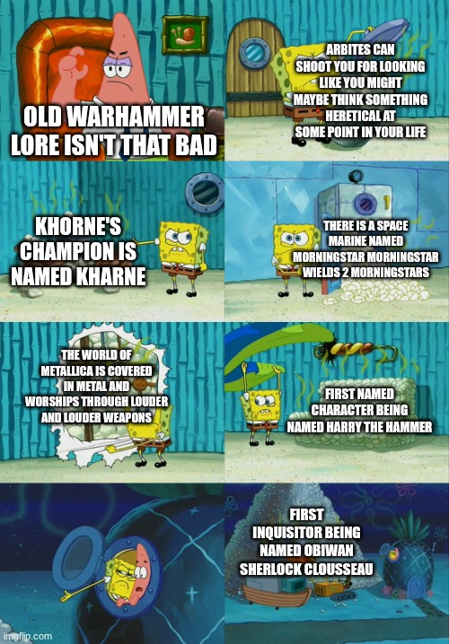 Lore old lore | ARBITES CAN SHOOT YOU FOR LOOKING LIKE YOU MIGHT MAYBE THINK SOMETHING HERETICAL AT SOME POINT IN YOUR LIFE; OLD WARHAMMER LORE ISN'T THAT BAD; THERE IS A SPACE MARINE NAMED MORNINGSTAR MORNINGSTAR WIELDS 2 MORNINGSTARS; KHORNE'S CHAMPION IS NAMED KHARNE; THE WORLD OF METALLICA IS COVERED IN METAL AND WORSHIPS THROUGH LOUDER AND LOUDER WEAPONS; FIRST NAMED CHARACTER BEING NAMED HARRY THE HAMMER; FIRST INQUISITOR BEING NAMED OBIWAN SHERLOCK CLOUSSEAU | image tagged in spongebob diapers meme,wh40k,warhammer40k,warhammer | made w/ Imgflip meme maker