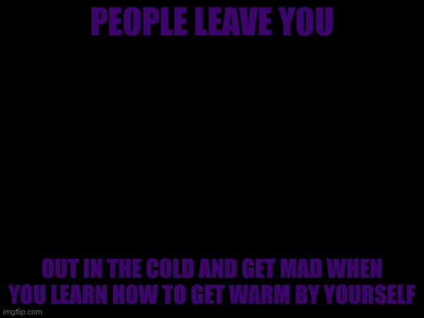 PEOPLE LEAVE YOU; OUT IN THE COLD AND GET MAD WHEN YOU LEARN HOW TO GET WARM BY YOURSELF | made w/ Imgflip meme maker