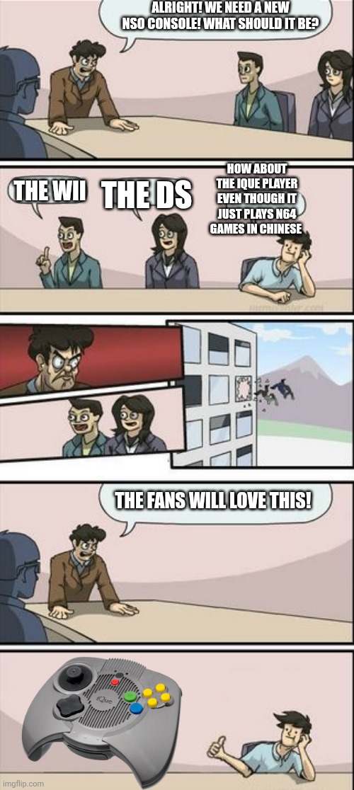 Next Nintendo Board Meeting. | ALRIGHT! WE NEED A NEW NSO CONSOLE! WHAT SHOULD IT BE? HOW ABOUT THE IQUE PLAYER EVEN THOUGH IT JUST PLAYS N64 GAMES IN CHINESE; THE WII; THE DS; THE FANS WILL LOVE THIS! | image tagged in boardroom meeting sugg 2 | made w/ Imgflip meme maker