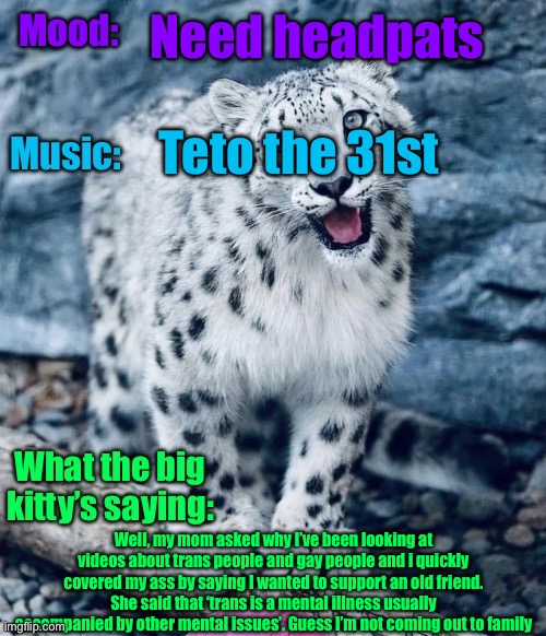 Welp | Need headpats; Teto the 31st; Well, my mom asked why I’ve been looking at videos about trans people and gay people and i quickly covered my ass by saying I wanted to support an old friend. She said that ‘trans is a mental illness usually accompanied by other mental issues’. Guess I’m not coming out to family | image tagged in aprilthetgirl s announcement temp | made w/ Imgflip meme maker