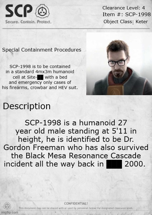 SCP-1998 | Clearance Level: 4; Item #: SCP-1998; Object Class: Keter; Special Containment Procedures; SCP-1998 is to be contained in a standard 4mx3m humanoid cell at Site-██ with a bed and emergency only cases of his firearms, crowbar and HEV suit. Description; SCP-1998 is a humanoid 27 year old male standing at 5'11 in height, he is identified to be Dr. Gordon Freeman who has also survived the Black Mesa Resonance Cascade incident all the way back in ███ 2000. | image tagged in scp document template | made w/ Imgflip meme maker