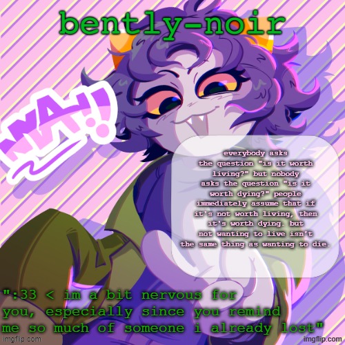 or something | everybody asks the question "is it worth living?" but nobody asks the question "is it worth dying?" people immediately assume that if it's not worth living, then it's worth dying. but not wanting to live isn't the same thing as wanting to die. | image tagged in bently-noir nepeta temp | made w/ Imgflip meme maker