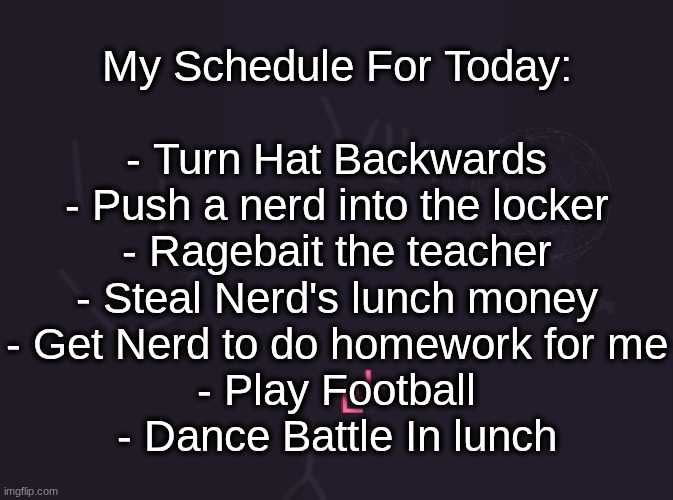 vik's image | My Schedule For Today:
 
- Turn Hat Backwards
- Push a nerd into the locker
- Ragebait the teacher
- Steal Nerd's lunch money
- Get Nerd to do homework for me
- Play Football
- Dance Battle In lunch | image tagged in vik's image | made w/ Imgflip meme maker
