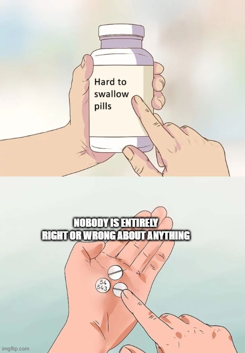 Hard To Swallow Pills Meme | NOBODY IS ENTIRELY RIGHT OR WRONG ABOUT ANYTHING | image tagged in memes,hard to swallow pills | made w/ Imgflip meme maker